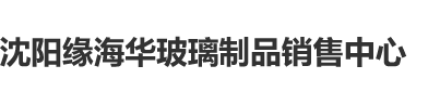 操逼视频www沈阳缘海华玻璃制品销售中心